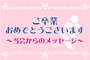 ご卒業おめでとうございます。~当会からのメッセージ～